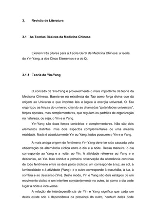 3.

Revisão de Literatura

3.1 As Teorias Básicas da Medicina Chinesa

Existem três pilares para a Teoria Geral de Medicina Chinesa: a teoria
do Yin-Yang, a dos Cinco Elementos e a do Qi.

3.1.1 Teoria do Yin-Yang

O conceito de Yin-Yang é provavelmente o mais importante da teoria da
Medicina Chinesa. Baseia-se na existência do Tao como força divina que dá
origem ao Universo e que imprime leis e lógica à energia universal. O Tao
organizou as forças do universo criando as chamadas “polaridades universais”,
forças opostas, mas complementares, que regulam os padrões de organização
na natureza, ou seja, o Yin e o Yang.
Yin-Yang são duas forças contrárias e complementares. Não são dois
elementos distintos, mas dois aspectos complementares de uma mesma
realidade. Nada é absolutamente Yin ou Yang, todos possuem o Yin e o Yang.
A mais antiga origem do fenômeno Yin-Yang deve ter sido causada pela
observação da alternância cíclica entre o dia e a noite. Dessa maneira, o dia
corresponde ao Yang e a noite, ao Yin. A atividade refere-se ao Yang e o
descanso, ao Yin. Isso conduz a primeira observação da alternância contínua
de todo fenômeno entre os dois pólos cíclicos: um corresponde à luz, ao sol, à
luminosidade e à atividade (Yang) e o outro corresponde à escuridão, à lua, à
sombra e ao descanso (Yin). Deste modo, Yin e Yang são dois estágios de um
movimento cíclico e um interfere constantemente no outro, tal como o dia cede
lugar à noite e vice-versa.
A relação de interdependência de Yin e Yang significa que cada um
deles existe sob a dependência da presença do outro, nenhum deles pode

 