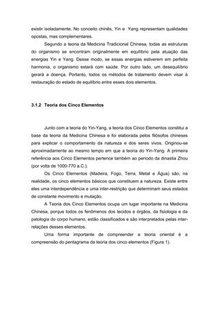 existir isoladamente. No conceito chinês, Yin e Yang representam qualidades
opostas, mas complementares.
Segundo a teoria da Medicina Tradicional Chinesa, todas as estruturas
do organismo se encontram originalmente em equilíbrio pela atuação das
energias Yin e Yang. Desse modo, se essas energias estiverem em perfeita
harmonia, o organismo estará com saúde. Por outro lado, um desequilíbrio
gerará a doença. Portanto, todos os métodos de tratamento devem visar à
restauração do estado de equilíbrio entre esses dois elementos.

3.1.2 Teoria dos Cinco Elementos

Junto com a teoria do Yin-Yang, a teoria dos Cinco Elementos constitui a
base da teoria da Medicina Chinesa e foi elaborada pelos filósofos chineses
para explicar o comportamento da natureza e dos seres vivos. Originou-se
aproximadamente ao mesmo tempo em que a teoria do Yin-Yang. A primeira
referência aos Cinco Elementos pertence também ao período da dinastia Zhou
(por volta de 1000-770 a.C.).
Os Cinco Elementos (Madeira, Fogo, Terra, Metal e Água) são, na
realidade, os cinco elementos básicos que constituem a natureza. Existe entre
eles uma interdependência e uma inter-restrição que determinam seus estados
de constante movimento e mutação.
A Teoria dos Cinco Elementos ocupa um lugar importante na Medicina
Chinesa, porque todos os fenômenos dos tecidos e órgãos, da fisiologia e da
patologia do corpo humano, estão classificados e são interpretados pelas interrelações desses elementos.
Uma forma importante de compreender a teoria oriental é a
compreensão do pentagrama da teoria dos cinco elementos (Figura 1).

 
