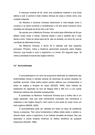 A natureza mutante do Qi, entre uma substância material e uma força
etérea e sutil, é central à visão médica chinesa de corpo e mente como uma
unidade integrada.
Os filósofos e doutores chineses observaram a inter-relação entre o
universo e os seres humanos e consideraram o Qi dos seres humanos como
resultado da interação do Qi do Céu e da Terra.
De acordo com a Medicina Chinesa, há muitos tipos diferentes de Qi que
afetam nosso corpo e mente, variando desde o sutil e rarefeito até o mais
denso e duro. Todos os vários tipos de Qi são na verdade, um único Qi, que se
manifesta de diferentes formas.
Na Medicina Chinesa, o termo Qi é utilizado sob dois aspectos
principais. Primeiro, indica a Essência aprimorada produzida pelos Órgãos
Internos, cuja função é nutrir o organismo e a mente. Em segundo lugar, Qi
indica a atividade funcional dos órgãos internos.

3.2 Auriculoterapia

A auriculoterapia é um ramo da acupuntura destinado ao tratamento das
enfermidades físicas e mentais através de estímulos de pontos situados no
pavilhão auricular. Cada orelha possui pontos reflexos que correspondem a
todos os órgãos e funções do corpo (SOUZA, 1996). Este método de
tratamento foi registrado no livro de Neijing (500 a 300 a.C.) e em outras
literaturas médicas das dinastias subsequentes.
É sustentado na Medicina Tradicional Chinesa que a orelha não é um
órgão separado, mas que está intimamente conectado aos meridianos e
colaterais e aos órgãos Zang-Fu, bem como é uma parte do corpo como um
todo orgânico (MAIKE, 2002).
A auriculoterapia pode ser utilizada em todos os tipos de problemas
físicos e psíquicos. Tem como fundamento o reflexo direto sobre o cérebro e,
através deste, sobre o organismo, é um método completo de terapia. Seu uso
associado a outras terapias dinamiza os efeitos benéficos de qualquer
tratamento (SOUZA, 1996).

 