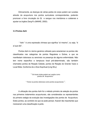 Clinicamente, as doenças de várias partes do corpo podem ser curadas
através da acupuntura nos pontos auriculares correspondentes, podendo
promover a livre circulação do Qi e sangue nos meridianos e colaterais e
ajustar os órgãos Zang-Fu (MAIKE, 2002).

3.3 Pontos Ashi

“ Ashi ” é uma expressão chinesa que significa “aí mesmo”, ou seja, “é
aí que dói”.
Pontos Ashi é o termo genérico utilizado para caracterizar os pontos não
classificados nas categorias de pontos Regulares e Extras, e que se
manifestam dolorosos ou sensíveis na presença de alguma enfermidade. Não
tem nome específico e tampouco local pré-determinado, são também
chamados pontos de Reação Celeste, pontos de Reação do Grande Vazio e
Local Mole. Conforme diz o Eixo Espiritual (Ling Shu):

“ Os locais moles podem ser usados como
pontos de Acupuntura ”

“ Tomar os pontos dolorosos como pontos acupunturais

”.

A utilização dos pontos Ashi foi o método primário de seleção de pontos
nos primeiros tratamentos acupunturais, são considerados os representantes
do primeiro estágio da evolução das investigações dos pontos de Acupuntura.
Estes pontos, ao contrário do que se pode pensar, ficaram tão importantes que
mereceram uma classificação à parte.

 