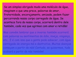 Se um simples obrigado muda uma molécula de água, imaginem o que uma prece, palavras de amor, fraternidade, encorajamento, amizade, podem fazer percorrendo nosso corpo carregado de água. Se acontece fora do nosso corpo, ocorrerá dentro dele também, cada vez que agirmos com amor e retidão!   Mas convém lembrar que o inverso também ocorrerá com palavras ou sentimentos de ódio, inveja, vingança, etc.  E é com isso que a gente pode adoecer, com água carregada de energia má e destrutiva. Muitas doenças começam a partir de nós! Contudo, se quisermos, tudo acabará a partir de nós também! 