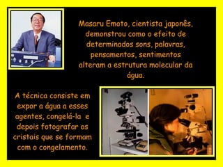 Masaru Emoto, cientista japonês, demonstrou como o efeito de determinados sons, palavras, pensamentos, sentimentos alteram a estrutura molecular da água.   A técnica consiste em expor a água a esses agentes, congelá-la  e depois fotografar os cristais que se formam com o congelamento. 