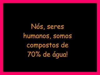 Nós, seres humanos, somos compostos de 70% de água! 