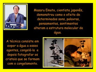 Masaru Emoto, cientista japonês, demonstrou como o efeito de determinados sons, palavras, pensamentos, sentimentos alteram a estrutura molecular da água.   A técnica consiste em expor a água a esses agentes, congelá-la  e depois fotografar os cristais que se formam com o congelamento. 