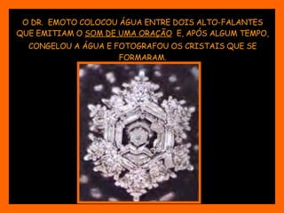 O DR.  EMOTO COLOCOU ÁGUA ENTRE DOIS ALTO-FALANTES QUE EMITIAM O  SOM DE UMA ORAÇÃO   E, APÓS ALGUM TEMPO, CONGELOU A ÁGUA E FOTOGRAFOU OS CRISTAIS QUE SE   FORMARAM. 