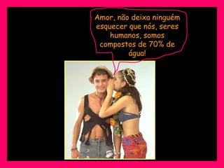 Amor, não deixa ninguém esquecer que nós, seres humanos, somos compostos de 70% de água! 