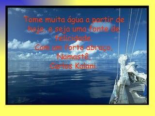 Tome muita água a partir de hoje, e seja uma fonte de felicidade. Com um forte abraço, Namastê, Carlos Kalani. 