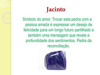 Jacinto 
Símbolo do amor. Trocar esta pedra com a 
pessoa amada é expressar um desejo de 
felicidade para um longo futuro partilhado e 
também uma mensagem que revela a 
profundidade dos sentimentos. Pedra da 
reconciliação. 
 