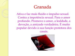 Granada 
Ativa e faz mais fluído o impulso sexual. 
Contra a impotência sexual. Para o amor 
profundo. Promove o amor, a lealdade, a 
devoção, a amizade verdadeira. É muito 
popular devido à sua função protetora dos 
casais. 
 