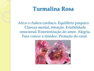 Turmalina Rosa 
Ativa o chakra cardíaco. Equilíbrio psíquico. 
Clareza mental, intuição. Estabilidade 
emocional. Exteriorização do amor. Alegria. 
Para vencer a timidez. Proteção do casal. 
 