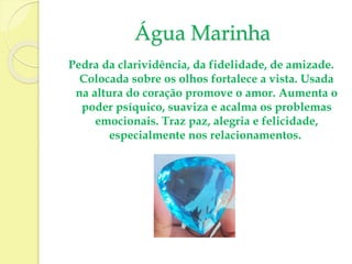 Água Marinha 
Pedra da clarividência, da fidelidade, de amizade. 
Colocada sobre os olhos fortalece a vista. Usada 
na altura do coração promove o amor. Aumenta o 
poder psíquico, suaviza e acalma os problemas 
emocionais. Traz paz, alegria e felicidade, 
especialmente nos relacionamentos. 
 