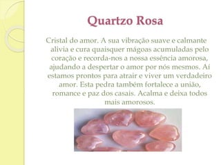Quartzo Rosa 
Cristal do amor. A sua vibração suave e calmante 
alivia e cura quaisquer mágoas acumuladas pelo 
coração e recorda-nos a nossa essência amorosa, 
ajudando a despertar o amor por nós mesmos. Aí 
estamos prontos para atrair e viver um verdadeiro 
amor. Esta pedra também fortalece a união, 
romance e paz dos casais. Acalma e deixa todos 
mais amorosos. 
 