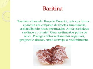 Baritina 
Também chamada 'Rosa do Deserto', pois sua forma 
aparenta um conjunto de rosetas amontoadas, 
assemelhando rosas petrificadas. Ativa os chakras 
cardíaco e o frontal. Gera sentimentos puros de 
amor. Protege contra sentimentos negativos, 
próprios e alheios, como a inveja, o ressentimento. 
 