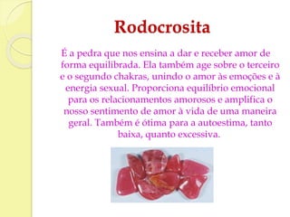 Rodocrosita 
É a pedra que nos ensina a dar e receber amor de 
forma equilibrada. Ela também age sobre o terceiro 
e o segundo chakras, unindo o amor às emoções e à 
energia sexual. Proporciona equilíbrio emocional 
para os relacionamentos amorosos e amplifica o 
nosso sentimento de amor à vida de uma maneira 
geral. Também é ótima para a autoestima, tanto 
baixa, quanto excessiva. 
 