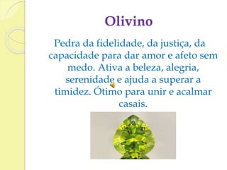 Olivino 
Pedra da fidelidade, da justiça, da 
capacidade para dar amor e afeto sem 
medo. Ativa a beleza, alegria, 
serenidade e ajuda a superar a 
timidez. Ótimo para unir e acalmar 
casais. 
 