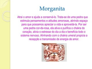 Morganita 
Atrai o amor e ajuda a conservá-lo. Trata-se de uma pedra que 
estimula pensamentos e atitudes amorosas, abrindo espaço 
para que possamos apreciar a vida e aproveitá-la. Por ser 
uma pedra cor-de-rosa, ela ativa e purifica o chakra do 
coração, alivia o estresse do dia a dia e beneficia todo o 
sistema nervoso. Alinhando com o chakra umeral propicia a 
recepção e transmissão de energia de amor. 
 