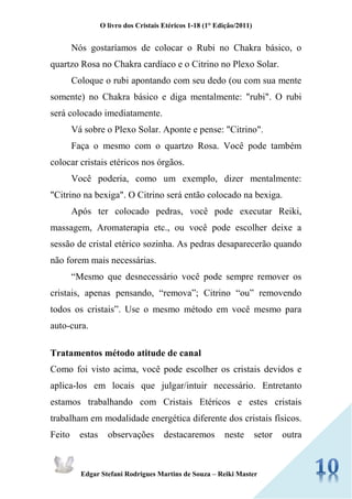 O livro dos Cristais Etéricos 1-18 (1° Edição/2011) 
Edgar Stefani Rodrigues Martins de Souza – Reiki Master 
Nós gostaríamos de colocar o Rubi no Chakra básico, o quartzo Rosa no Chakra cardíaco e o Citrino no Plexo Solar. 
Coloque o rubi apontando com seu dedo (ou com sua mente somente) no Chakra básico e diga mentalmente: "rubi". O rubi será colocado imediatamente. 
Vá sobre o Plexo Solar. Aponte e pense: "Citrino". 
Faça o mesmo com o quartzo Rosa. Você pode também colocar cristais etéricos nos órgãos. 
Você poderia, como um exemplo, dizer mentalmente: "Citrino na bexiga". O Citrino será então colocado na bexiga. 
Após ter colocado pedras, você pode executar Reiki, massagem, Aromaterapia etc., ou você pode escolher deixe a sessão de cristal etérico sozinha. As pedras desaparecerão quando não forem mais necessárias. 
“Mesmo que desnecessário você pode sempre remover os cristais, apenas pensando, “remova”; Citrino “ou” removendo todos os cristais”. Use o mesmo método em você mesmo para auto-cura. 
Tratamentos método atitude de canal 
Como foi visto acima, você pode escolher os cristais devidos e aplica-los em locais que julgar/intuir necessário. Entretanto estamos trabalhando com Cristais Etéricos e estes cristais trabalham em modalidade energética diferente dos cristais físicos. Feito estas observações destacaremos neste setor outra  