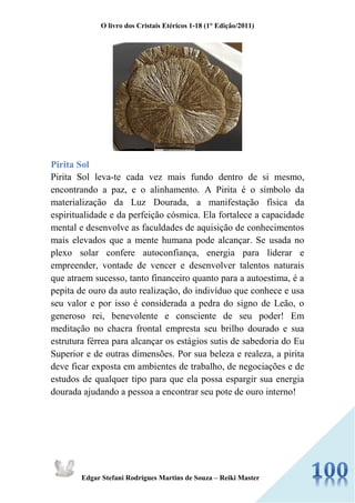 O livro dos Cristais Etéricos 1-18 (1° Edição/2011) 
Edgar Stefani Rodrigues Martins de Souza – Reiki Master 
Pirita Sol 
Pirita Sol leva-te cada vez mais fundo dentro de si mesmo, encontrando a paz, e o alinhamento. A Pirita é o símbolo da materialização da Luz Dourada, a manifestação física da espiritualidade e da perfeição cósmica. Ela fortalece a capacidade mental e desenvolve as faculdades de aquisição de conhecimentos mais elevados que a mente humana pode alcançar. Se usada no plexo solar confere autoconfiança, energia para liderar e empreender, vontade de vencer e desenvolver talentos naturais que atraem sucesso, tanto financeiro quanto para a autoestima, é a pepita de ouro da auto realização, do indivíduo que conhece e usa seu valor e por isso é considerada a pedra do signo de Leão, o generoso rei, benevolente e consciente de seu poder! Em meditação no chacra frontal empresta seu brilho dourado e sua estrutura férrea para alcançar os estágios sutis de sabedoria do Eu Superior e de outras dimensões. Por sua beleza e realeza, a pirita deve ficar exposta em ambientes de trabalho, de negociações e de estudos de qualquer tipo para que ela possa espargir sua energia dourada ajudando a pessoa a encontrar seu pote de ouro interno!  