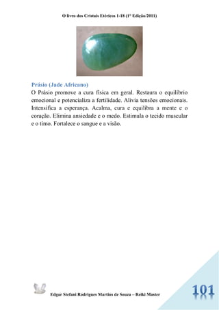 O livro dos Cristais Etéricos 1-18 (1° Edição/2011) 
Edgar Stefani Rodrigues Martins de Souza – Reiki Master 
Prásio (Jade Africano) 
O Prásio promove a cura física em geral. Restaura o equilíbrio emocional e potencializa a fertilidade. Alivia tensões emocionais. Intensifica a esperança. Acalma, cura e equilibra a mente e o coração. Elimina ansiedade e o medo. Estimula o tecido muscular e o timo. Fortalece o sangue e a visão. 
 
