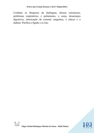O livro dos Cristais Etéricos 1-18 (1° Edição/2011) 
Edgar Stefani Rodrigues Martins de Souza – Reiki Master 
Combate os bloqueios do diafragma, úlceras estomacais, problemas respiratórios e pulmonares, a asma, desarranjos digestivos, intoxicação da corrente sanguínea, o câncer e a diabete. Purifica o fígado e os rins. 
 