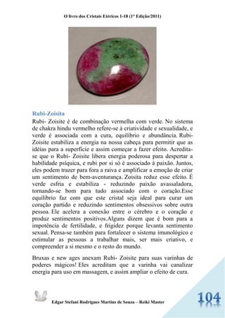 O livro dos Cristais Etéricos 1-18 (1° Edição/2011) 
Edgar Stefani Rodrigues Martins de Souza – Reiki Master 
Rubi-Zoisita 
Rubi- Zoisite é de combinação vermelha com verde. No sistema de chakra hindu vermelho refere-se à criatividade e sexualidade, e verde é associada com a cura, equilíbrio e abundância. Rubi- Zoisite estabiliza a energia na nossa cabeça para permitir que as idéias para a superfície e assim começar a fazer efeito. Acredita- se que o Rubi- Zoisite libera energia poderosa para despertar a habilidade psíquica, e rubi por si só é associado à paixão. Juntos, eles podem trazer para fora a raiva e amplificar a emoção de criar um sentimento de bem-aventurança. Zoisita reduz esse efeito. É verde esfria e estabiliza - reduzindo paixão avassaladora, tornando-se bom para tudo associado com o coração.Esse equilíbrio faz com que este cristal seja ideal para curar um coração partido e reduzindo sentimentos obsessivos sobre outra pessoa. Ele acelera a conexão entre o cérebro e o coração e produz sentimentos positivos.Alguns dizem que é bom para a impotência de fertilidade, e frigidez porque levanta sentimento sexual. Pensa-se também para fortalecer o sistema imunológico e estimular as pessoas a trabalhar mais, ser mais criativo, e compreender a si mesmo e o resto do mundo. 
Bruxas e new ages anexam Rubi- Zoisite para suas varinhas de poderes mágicos! Eles acreditam que a varinha vai canalizar energia para uso em massagem, e assim ampliar o efeito de cura.  