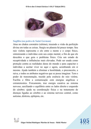 O livro dos Cristais Etéricos 1-18 (1° Edição/2011) 
Edgar Stefani Rodrigues Martins de Souza – Reiki Master 
Sugilita (ou pedra de Saint German) Atua no chakra coronário (sétimo), trazendo a visão da perfeição divina em todas as coisas. Surgiu no planeta há pouco tempo. Seu raio violeta representa o elo entre a mente e o corpo físico, sintonizando o indivíduo com seu corpo mental, a fim de que ele descubra o que gera o problema físico. Cria um estado de receptividade a influências mais elevadas. Pode ser usada como proteção contra as realidades duras do mundo e para capacitar o indivíduo a aceitar viver no aqui e agora, acreditando em si mesmo. Ajuda também a eliminar a hostilidade, o preconceito, a raiva, e todos os atributos negativos que se possa imaginar. Tem o poder de transmutação, trazido pela essência do raio violeta. Facilita e filtra a comunicação com energias angélicas e extraterrestres. Fisicamente, traz energia curativa ao sistema nervoso, auxiliando o equilíbrio entre os lados direito e esquerdo do cérebro; ajuda na coordenação física e na tratamento de doenças ligadas ao cérebro e ao sistema nervoso central, como autismo, dislexia, epilepsia, etc.  