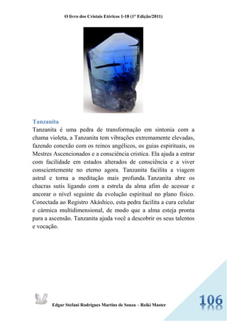 O livro dos Cristais Etéricos 1-18 (1° Edição/2011) 
Edgar Stefani Rodrigues Martins de Souza – Reiki Master 
Tanzanita Tanzanita é uma pedra de transformação em sintonia com a chama violeta, a Tanzanita tem vibrações extremamente elevadas, fazendo conexão com os reinos angélicos, os guias espirituais, os Mestres Ascencionados e a consciência cristica. Ela ajuda a entrar com facilidade em estados alterados de consciência e a viver conscientemente no eterno agora. Tanzanita facilita a viagem astral e torna a meditação mais profunda. Tanzanita abre os chacras sutis ligando com a estrela da alma afim de acessar e ancorar o nível seguinte da evolução espiritual no plano físico. Conectada ao Registro Akáshico, esta pedra facilita a cura celular e cármica multidimensional, de modo que a alma esteja pronta para a ascensão. Tanzanita ajuda você a descobrir os seus talentos e vocação.  