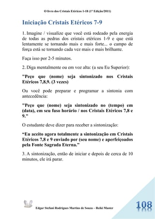 O livro dos Cristais Etéricos 1-18 (1° Edição/2011) 
Edgar Stefani Rodrigues Martins de Souza – Reiki Master 
Iniciação Cristais Etéricos 7-9 
1. Imagine / visualize que você está rodeado pela energia de todas as pedras dos cristais etéricos 1-9 e que está lentamente se tornando mais e mais forte... o campo de força está se tornando cada vez mais e mais brilhante. 
Faça isso por 2-5 minutos. 
2. Diga mentalmente ou em voz alta: (a seu Eu Superior): 
"Peço que (nome) seja sintonizado nos Cristais Etéricos 7,8,9. (3 vezes) 
Ou você pode preparar e programar a sintonia com antecedência: 
"Peço que (nome) seja sintonizado no (tempo) em (data), em seu fuso horário / nos Cristais Etéricos 7,8 e 9." 
O estudante deve dizer para receber a sintonização: 
“Eu aceito agora totalmente a sintonização em Cristais Etéricos 7,8 e 9 enviado por (seu nome) e aperfeiçoados pela Fonte Sagrada Eterna.” 
3. A sintonização, então de iniciar e depois de cerca de 10 minutos, ele irá parar. 
 