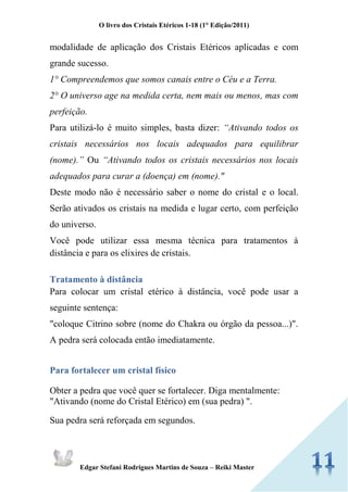 O livro dos Cristais Etéricos 1-18 (1° Edição/2011) 
Edgar Stefani Rodrigues Martins de Souza – Reiki Master 
modalidade de aplicação dos Cristais Etéricos aplicadas e com grande sucesso. 
1° Compreendemos que somos canais entre o Céu e a Terra. 
2° O universo age na medida certa, nem mais ou menos, mas com perfeição. 
Para utilizá-lo é muito simples, basta dizer: “Ativando todos os cristais necessários nos locais adequados para equilibrar (nome).” Ou “Ativando todos os cristais necessários nos locais adequados para curar a (doença) em (nome)." 
Deste modo não é necessário saber o nome do cristal e o local. Serão ativados os cristais na medida e lugar certo, com perfeição do universo. 
Você pode utilizar essa mesma técnica para tratamentos à distância e para os elixires de cristais. 
Tratamento à distância 
Para colocar um cristal etérico à distância, você pode usar a seguinte sentença: 
"coloque Citrino sobre (nome do Chakra ou órgão da pessoa...)". A pedra será colocada então imediatamente. 
Para fortalecer um cristal físico 
Obter a pedra que você quer se fortalecer. Diga mentalmente: "Ativando (nome do Cristal Etérico) em (sua pedra) ". 
Sua pedra será reforçada em segundos.  
