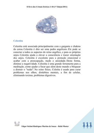 O livro dos Cristais Etéricos 1-18 (1° Edição/2011) 
Edgar Stefani Rodrigues Martins de Souza – Reiki Master 
Celestita 
Celestita está associada principalmente com a garganta e chakras da coroa. Celestita é dito ser uma pedra angelicais. Ele pode se conectar a todos os aspectos do reino angélico, e para os próprios anjos. Celestita ajuda a elevar a consciência e trazer orientação dos anjos. Celestita é excelente para a proteção emocional e acabar com a preocupação, medo e ansiedade. Desta forma, diminui a negatividade. Celestita é uma grande ferramenta para a meditação, como ajudar a focar que além deste mundo e bloquear a distrair o "ruído". No reino físico, Celetita é usado para curar problemas nos olhos, distúrbios mentais, a fim de celular, eliminando toxinas, problemas digestivos. 
 