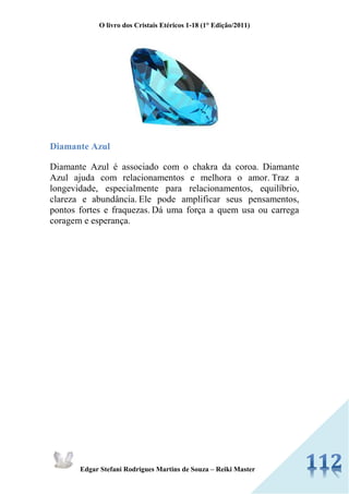O livro dos Cristais Etéricos 1-18 (1° Edição/2011) 
Edgar Stefani Rodrigues Martins de Souza – Reiki Master 
Diamante Azul 
Diamante Azul é associado com o chakra da coroa. Diamante Azul ajuda com relacionamentos e melhora o amor. Traz a longevidade, especialmente para relacionamentos, equilíbrio, clareza e abundância. Ele pode amplificar seus pensamentos, pontos fortes e fraquezas. Dá uma força a quem usa ou carrega coragem e esperança. 
 