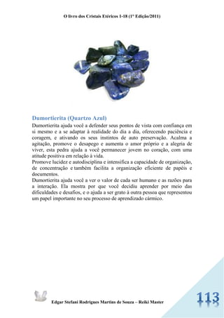 O livro dos Cristais Etéricos 1-18 (1° Edição/2011) 
Edgar Stefani Rodrigues Martins de Souza – Reiki Master 
Dumortierita (Quartzo Azul) Dumortierita ajuda você a defender seus pontos de vista com confiança em si mesmo e a se adaptar à realidade do dia a dia, oferecendo paciência e coragem, e ativando os seus instintos de auto preservação. Acalma a agitação, promove o desapego e aumenta o amor próprio e a alegria de viver, esta pedra ajuda a você permanecer jovem no coração, com uma atitude positiva em relação à vida. Promove lucidez e autodisciplina e intensifica a capacidade de organização, de concentração e também facilita a organização eficiente de papéis e documentos. Dumortierita ajuda você a ver o valor de cada ser humano e as razões para a interação. Ela mostra por que você decidiu aprender por meio das dificuldades e desafios, e o ajuda a ser grato à outra pessoa que representou um papel importante no seu processo de aprendizado cármico. 
 