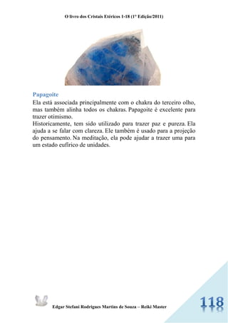 O livro dos Cristais Etéricos 1-18 (1° Edição/2011) 
Edgar Stefani Rodrigues Martins de Souza – Reiki Master 
Papagoite 
Ela está associada principalmente com o chakra do terceiro olho, mas também alinha todos os chakras. Papagoite é excelente para trazer otimismo. 
Historicamente, tem sido utilizado para trazer paz e pureza. Ela ajuda a se falar com clareza. Ele também é usado para a projeção do pensamento. Na meditação, ela pode ajudar a trazer uma para um estado eufírico de unidades. 
 