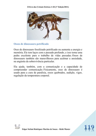 O livro dos Cristais Etéricos 1-18 (1° Edição/2011) 
Edgar Stefani Rodrigues Martins de Souza – Reiki Master 
Ossos de dinossauro petrificado 
Osso de dinossauro fossilizado petrificado ou aumenta a energia e memória. Ele tem laços com o passado profundo, e isso torna uma pedra excelente para o trabalho de vidas passadas. Ossos de dinossauro também são maravilhosos para acalmar a ansiedade, na angústia da sobrevivência particular. 
Ela ajuda, também, com a comunicação e a capacidade de compreender comunicação. Fisicamente, osso de dinossauro é usado para a cura de paralisia, ossos quebrados, audição, vigor, regulação da temperatura corporal. 
 