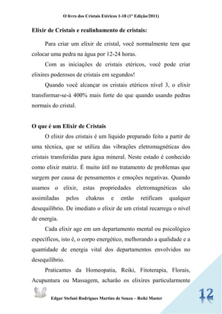 O livro dos Cristais Etéricos 1-18 (1° Edição/2011) 
Edgar Stefani Rodrigues Martins de Souza – Reiki Master 
Elixir de Cristais e realinhamento de cristais: 
Para criar um elixir de cristal, você normalmente tem que colocar uma pedra na água por 12-24 horas. 
Com as iniciações de cristais etéricos, você pode criar elixires poderosos de cristais em segundos! 
Quando você alcançar os cristais etéricos nível 3, o elixir transformar-se-á 400% mais forte do que quando usando pedras normais do cristal. 
O que é um Elixir de Cristais 
O elixir dos cristais é um líquido preparado feito a partir de uma técnica, que se utiliza das vibrações eletromagnéticas dos cristais transferidas para água mineral. Neste estado é conhecido como elixir matriz. É muito útil no tratamento de problemas que surgem por causa de pensamentos e emoções negativas. Quando usamos o elixir, estas propriedades eletromagnéticas são assimiladas pelos chakras e então retificam qualquer desequilíbrio. De imediato o elixir de um cristal recarrega o nível de energia. 
Cada elixir age em um departamento mental ou psicológico específicos, isto é, o corpo energético, melhorando a qualidade e a quantidade de energia vital dos departamentos envolvidos no desequilíbrio. 
Praticantes da Homeopatia, Reiki, Fitoterapia, Florais, Acupuntura ou Massagem, acharão os elixires particularmente  