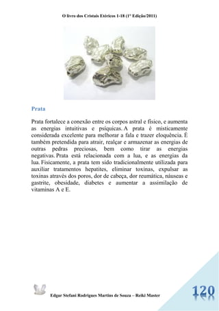 O livro dos Cristais Etéricos 1-18 (1° Edição/2011) 
Edgar Stefani Rodrigues Martins de Souza – Reiki Master 
Prata 
Prata fortalece a conexão entre os corpos astral e físico, e aumenta as energias intuitivas e psíquicas. A prata é misticamente considerada excelente para melhorar a fala e trazer eloquência. É também pretendida para atrair, realçar e armazenar as energias de outras pedras preciosas, bem como tirar as energias negativas. Prata está relacionada com a lua, e as energias da lua. Fisicamente, a prata tem sido tradicionalmente utilizada para auxiliar tratamentos hepatites, eliminar toxinas, expulsar as toxinas através dos poros, dor de cabeça, dor reumática, náuseas e gastrite, obesidade, diabetes e aumentar a assimilação de vitaminas A e E. 
 