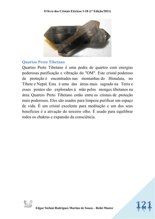 O livro dos Cristais Etéricos 1-18 (1° Edição/2011) 
Edgar Stefani Rodrigues Martins de Souza – Reiki Master 
Quartzo Preto Tibetano 
Quartzo Preto Tibetano é uma pedra de quartzo com energias poderosas purificação e vibração do "OM". Este cristal poderoso de proteção é encontrados nas montanhas do Himalaia, no Tibete e Nepal. Esta é uma das áreas mais sagrado na Terra e esses pontos são explorados à mão pelos monges tibetanos na área. Quartzo Preto Tibetano estão entre os cristais de proteção mais poderosos. Eles são usados para limpeza purificar um espaço de vida. É um cristal excelente para meditação e um dos seus benefícios é a ativação do terceiro olho. É usado para equilibrar todos os chakras e expansão da consciência. 
 