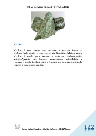 O livro dos Cristais Etéricos 1-18 (1° Edição/2011) 
Edgar Stefani Rodrigues Martins de Souza – Reiki Master 
Verdite 
Verdite é uma pedra que estimula a energia todos os chakras. Pode ajudar o movimento da Kundalini. Muitas vezes, Verdite é usado para acessar e assimilar conhecimentos antigos. Verdite trás lucidez, consistência, estabilidade e firmeza. É usada também para a limpeza do sangue, eliminando toxinas e transtornos genitais. 
 
