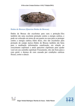 O livro dos Cristais Etéricos 1-18 (1° Edição/2011) 
Edgar Stefani Rodrigues Martins de Souza – Reiki Master 
Dedos de Bruxas (Quartzo Dedos de Bruxas) 
Dedos de Bruxas são excelentes para cura e proteção. Eles também são uma excelente proteção contra a energia caótica, e pode ser colocado em torno de um quarto ou casa para se proteger contra a energia caótica. Além disso, eles são excelentes para proteção do campo áurico. Dedos de Bruxas também são bons para a meditação informações canalização, em relação ao crescimento espiritual e atrair parceiros espirituais para ajudar você em seu caminho espiritual. Fisicamente, eles são bons para a cura geral, e doença de cura causada por condições caóticas físicas, como o câncer. 
 