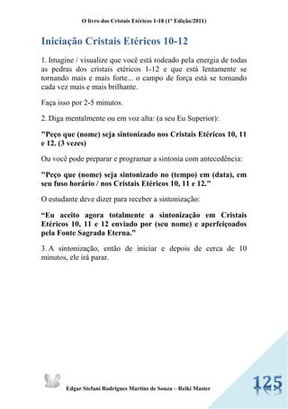 O livro dos Cristais Etéricos 1-18 (1° Edição/2011) 
Edgar Stefani Rodrigues Martins de Souza – Reiki Master 
Iniciação Cristais Etéricos 10-12 
1. Imagine / visualize que você está rodeado pela energia de todas as pedras dos cristais etéricos 1-12 e que está lentamente se tornando mais e mais forte... o campo de força está se tornando cada vez mais e mais brilhante. 
Faça isso por 2-5 minutos. 
2. Diga mentalmente ou em voz alta: (a seu Eu Superior): 
"Peço que (nome) seja sintonizado nos Cristais Etéricos 10, 11 e 12. (3 vezes) 
Ou você pode preparar e programar a sintonia com antecedência: 
"Peço que (nome) seja sintonizado no (tempo) em (data), em seu fuso horário / nos Cristais Etéricos 10, 11 e 12." 
O estudante deve dizer para receber a sintonização: 
“Eu aceito agora totalmente a sintonização em Cristais Etéricos 10, 11 e 12 enviado por (seu nome) e aperfeiçoados pela Fonte Sagrada Eterna.” 
3. A sintonização, então de iniciar e depois de cerca de 10 minutos, ele irá parar. 
 