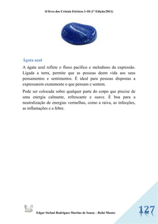 O livro dos Cristais Etéricos 1-18 (1° Edição/2011) 
Edgar Stefani Rodrigues Martins de Souza – Reiki Master 
Ágata azul 
A ágata azul reflete o fluxo pacífico e melodioso da expressão. Ligada a terra, permite que as pessoas deem vida aos seus pensamentos e sentimentos. É ideal para pessoas dispostas a expressarem exatamente o que pensam e sentem. 
Pode ser colocada sobre qualquer parte do corpo que precise de uma energia calmante, refrescante e suave. É boa para a neutralização de energias vermelhas, como a raiva, as infecções, as inflamações e a febre. 
 
