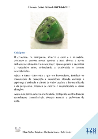 O livro dos Cristais Etéricos 1-18 (1° Edição/2011) 
Edgar Stefani Rodrigues Martins de Souza – Reiki Master 
Crisópaso 
O crisópaso, ou crisoprasio, absorve o calor e a ansiedade, deixando as pessoas menos egoístas e mais abertas a novos ambientes e situações. Com seu poder, ajuda a pessoa a encontrar o verdadeiro amor, estimulando a criatividade e talentos desconhecidos. 
Ajuda a tornar consciente o que era inconsciente, fortalece os mecanismos de percepção e consciência elevada, encoraja a esperança e estimula a clareza de visão. Acalma a intranquilidade e dá perspicácia, presença de espírito e adaptabilidade a várias situações. 
Ajuda nos partos, reforça a fertilidade, protegendo contra doenças sexualmente transmissíveis, doenças mentais e problemas de vista. 
 