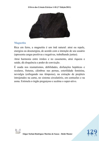 O livro dos Cristais Etéricos 1-18 (1° Edição/2011) 
Edgar Stefani Rodrigues Martins de Souza – Reiki Master 
Magnetita 
Rica em ferro, a magnetita é um ímã natural: atrai ou repele, energiza ou desenergiza, de acordo com a intenção de seu usuário (apresenta cargas positivas e negativas, trabalhando juntas). 
Atrai harmonia entre irmãos e no casamento, atrai riqueza e saúde, dá eloquência e poder de convicção. 
É usada nos reumatismos, debilidades, disfunções hepáticas e oculares, fraturas, câimbras nas pernas, esterilidade feminina, nevralgia (esfregando nas têmporas), na extração de projéteis introjetados na carne, no sistema circulatório, em contusões e na asma. Estimula o órgão preguiçoso e acalma o super-ativo. 
 