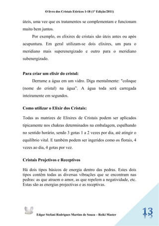 O livro dos Cristais Etéricos 1-18 (1° Edição/2011) 
Edgar Stefani Rodrigues Martins de Souza – Reiki Master 
úteis, uma vez que os tratamentos se complementam e funcionam muito bem juntos. 
Por exemplo, os elixires de cristais são úteis antes ou após acupuntura. Em geral utilizam-se dois elixires, um para o meridiano mais superenergizado e outro para o meridiano subenergizado. 
Para criar um elixir do cristal: 
Derrame a água em um vidro. Diga mentalmente: "coloque (nome do cristal) na água”. A água toda será carregada inteiramente em segundos. 
Como utilizar o Elixir dos Cristais: 
Todas as matrizes de Elixires de Cristais podem ser aplicados tipicamente nos chakras determinados na embalagem, espalhando no sentido horário, sendo 3 gotas 1 a 2 vezes por dia, até atingir o equilíbrio vital. E também podem ser ingeridos como os florais, 4 vezes ao dia, 4 gotas por vez. 
Cristais Projetivos e Receptivos 
Há dois tipos básicos de energia dentro das pedras. Estes dois tipos contêm todas as diversas vibrações que se encontram nas pedras: as que atraem o amor, as que repelem a negatividade, etc. Estas são as energias projectivas e as receptivas. 
 
