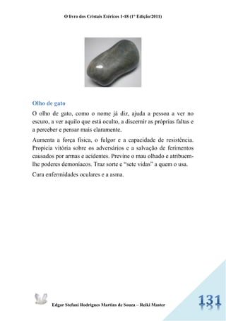O livro dos Cristais Etéricos 1-18 (1° Edição/2011) 
Edgar Stefani Rodrigues Martins de Souza – Reiki Master 
Olho de gato 
O olho de gato, como o nome já diz, ajuda a pessoa a ver no escuro, a ver aquilo que está oculto, a discernir as próprias faltas e a perceber e pensar mais claramente. 
Aumenta a força física, o fulgor e a capacidade de resistência. Propicia vitória sobre os adversários e a salvação de ferimentos causados por armas e acidentes. Previne o mau olhado e atribuem- lhe poderes demoníacos. Traz sorte e “sete vidas” a quem o usa. 
Cura enfermidades oculares e a asma. 
 
