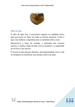 O livro dos Cristais Etéricos 1-18 (1° Edição/2011) 
Edgar Stefani Rodrigues Martins de Souza – Reiki Master 
Olho de tigre 
O olho de tigre fixa a consciência superior na realidade física, para que possa ver Deus em todas as formas materiais. Como o tigre, traz nobreza e dignidade para se caminhar sobre a terra. 
Desenvolver a força de vontade, a utilização dos recursos internos, o melhor modo de lidar com as situações e a capacidade de revolver a luz interior. 
É favorável para pessoas distantes, descomprometidas com a vida ou incapazes de manifestar seus desejos através da ação. 
 