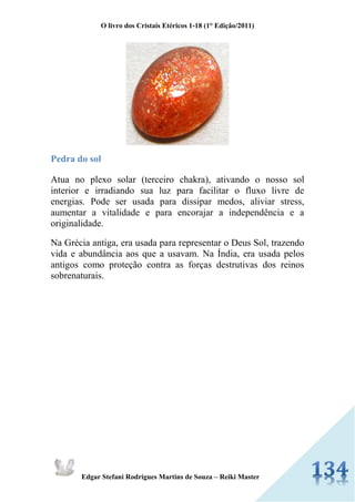 O livro dos Cristais Etéricos 1-18 (1° Edição/2011) 
Edgar Stefani Rodrigues Martins de Souza – Reiki Master 
Pedra do sol Atua no plexo solar (terceiro chakra), ativando o nosso sol interior e irradiando sua luz para facilitar o fluxo livre de energias. Pode ser usada para dissipar medos, aliviar stress, aumentar a vitalidade e para encorajar a independência e a originalidade. Na Grécia antiga, era usada para representar o Deus Sol, trazendo vida e abundância aos que a usavam. Na Índia, era usada pelos antigos como proteção contra as forças destrutivas dos reinos sobrenaturais.  