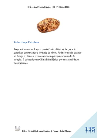 O livro dos Cristais Etéricos 1-18 (1° Edição/2011) 
Edgar Stefani Rodrigues Martins de Souza – Reiki Master 
Pedra Jaspe Estrelado 
Proporciona maior força e persistência. Ativa as forças auto curativas despertando a vontade de viver. Pode ser usada quando se deseja ter fama e reconhecimento por sua capacidade de atração. É conhecido na China há milênios por suas qualidades desinfetantes. 
 