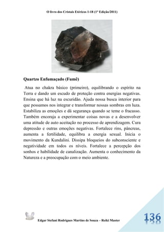 O livro dos Cristais Etéricos 1-18 (1° Edição/2011) 
Edgar Stefani Rodrigues Martins de Souza – Reiki Master 
Quartzo Enfumaçado (Fumê) Atua no chakra básico (primeiro), equilibrando o espírito na Terra e dando um escudo de proteção contra energias negativas. Ensina que há luz na escuridão. Ajuda nossa busca interior para que possamos nos integrar e transformar nossas sombras em luza. Estabiliza as emoções e dá segurança quando se teme o fracasso. Também encoraja a experimentar coisas novas e a desenvolver uma atitude de auto aceitação no processo de aprendizagem. Cura depressão e outras emoções negativas. Fortalece rins, pâncreas, aumenta a fertilidade, equilibra a energia sexual. Inicia o movimento da Kundalini. Dissipa bloqueios do subconsciente e negatividade em todos os níveis. Fortalece a percepção dos sonhos e habilidade de canalização. Aumenta o conhecimento da Natureza e a preocupação com o meio ambiente. 
 