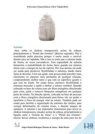 O livro dos Cristais Etéricos 1-18 (1° Edição/2011) 
Edgar Stefani Rodrigues Martins de Souza – Reiki Master 
Selenita Atua sobre os chakras transpessoais acima da cabeça, principalmente o “Portal das Estrelas” (décimo segundo). Não é considerada pedra preciosa porque é muito macia e sensível demais para ser lapidada. Não é raro se notar que a selenita muda de forma, às vezes curvando-se. Esta capacidade da selenita demonstra a maleabilidade do forma física quando em sintonia direta com a energia da luz do espírito. Por isso mesmo ela pode ser usada para promover flexibilidade à natureza, dando maior força às decisões. Com sua ajuda, uma pessoa pode perceber mais claramente os aspectos mais profundos de qualquer situação, compreendendo melhor tanto o que está na superfície quanto o que está no fundo. No corpo físico, promove flexibilidade à estrutura muscular e ajuda a alinhar a coluna vertebral. Quando colocada na base da coluna com seu fluxo energético direcionado para cima, ajuda a remover bloqueios energéticos em qualquer parte da coluna. Na direção oposta, colocada na base do pescoço com o fluxo energético direcionado para baixo, ela vai ajudar a equilibrar o fluxo de energia vital na coluna. Também pode ser usada para facilitar a regeneração da estrutura das células, para corrigir deformações do sistema ósseo, e durante ataques de epilepsia. A selenita é um importante instrumento para ativar os chakras transpessoais, situados acima da cabeça, principalmente a ligação entre a “Estrela da Alma” e o “Portal das Estrelas”. através desses chakras, recebemos a energia da mais pura luz do  